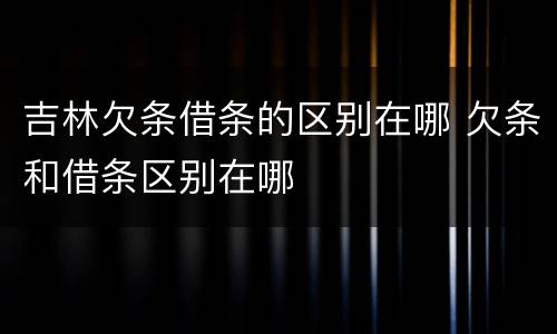 吉林欠条借条的区别在哪 欠条和借条区别在哪