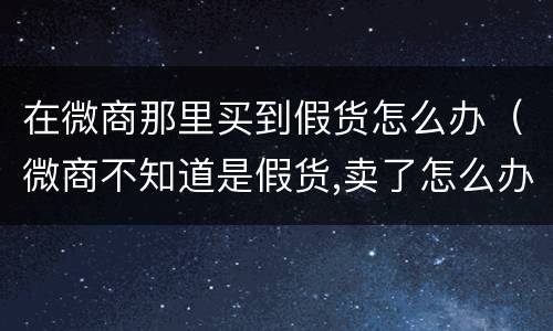 在微商那里买到假货怎么办（微商不知道是假货,卖了怎么办?）