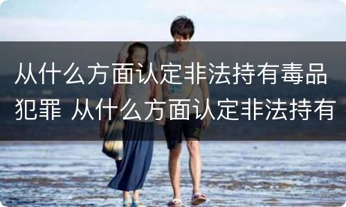 从什么方面认定非法持有毒品犯罪 从什么方面认定非法持有毒品犯罪行为