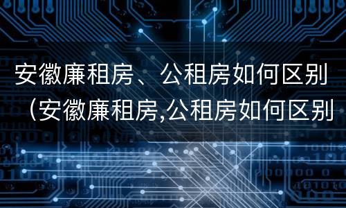 安徽廉租房、公租房如何区别（安徽廉租房,公租房如何区别房源）