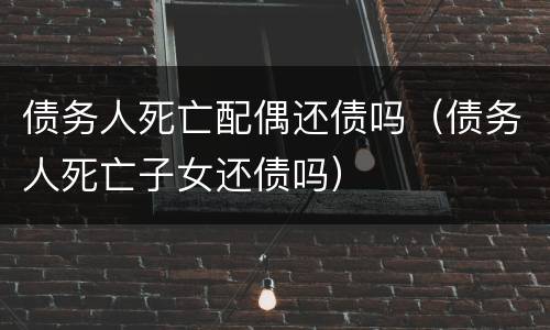 债务人死亡配偶还债吗（债务人死亡子女还债吗）