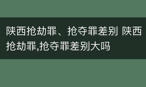 陕西抢劫罪、抢夺罪差别 陕西抢劫罪,抢夺罪差别大吗