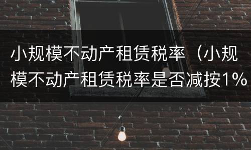 小规模不动产租赁税率（小规模不动产租赁税率是否减按1%）