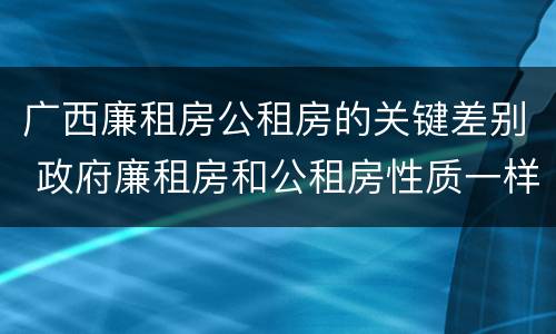 广西廉租房公租房的关键差别 政府廉租房和公租房性质一样么?