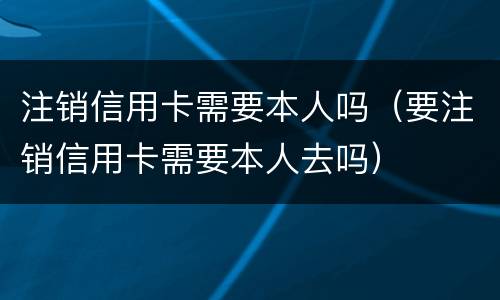 注销信用卡需要本人吗（要注销信用卡需要本人去吗）