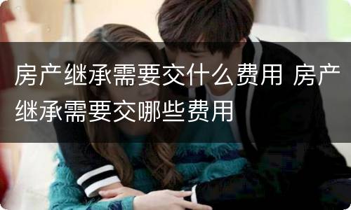 房产继承需要交什么费用 房产继承需要交哪些费用