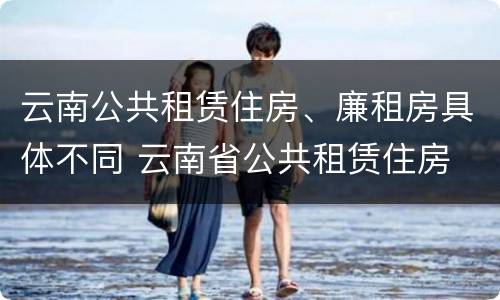 云南公共租赁住房、廉租房具体不同 云南省公共租赁住房