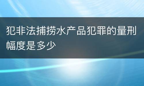 犯非法捕捞水产品犯罪的量刑幅度是多少