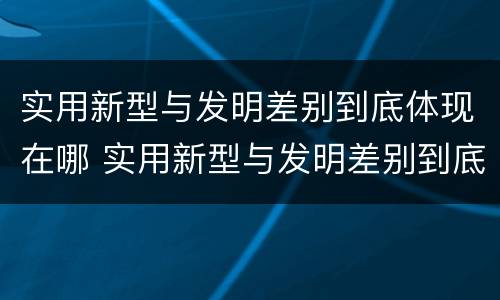 实用新型与发明差别到底体现在哪 实用新型与发明差别到底体现在哪些方面?