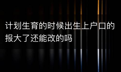 计划生育的时候出生上户口的报大了还能改的吗