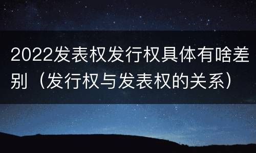 2022发表权发行权具体有啥差别（发行权与发表权的关系）