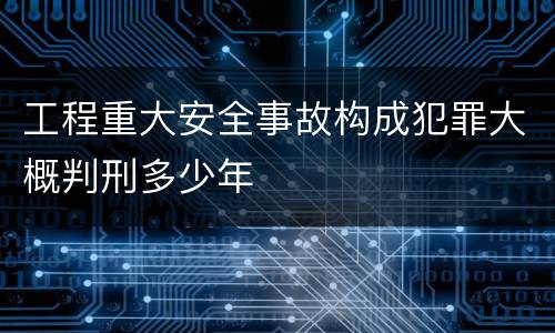 工程重大安全事故构成犯罪大概判刑多少年