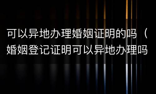 可以异地办理婚姻证明的吗（婚姻登记证明可以异地办理吗）