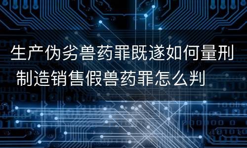 生产伪劣兽药罪既遂如何量刑 制造销售假兽药罪怎么判