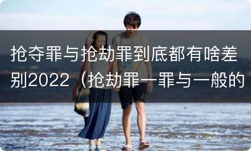 抢夺罪与抢劫罪到底都有啥差别2022（抢劫罪一罪与一般的抢劫罪区别）