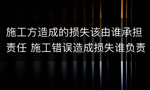 施工方造成的损失该由谁承担责任 施工错误造成损失谁负责