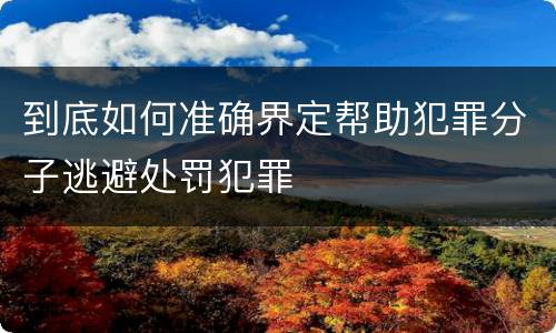 到底如何准确界定帮助犯罪分子逃避处罚犯罪