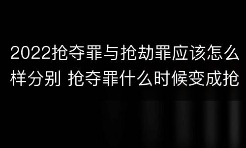 2022抢夺罪与抢劫罪应该怎么样分别 抢夺罪什么时候变成抢劫罪