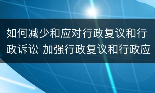如何减少和应对行政复议和行政诉讼 加强行政复议和行政应诉工作