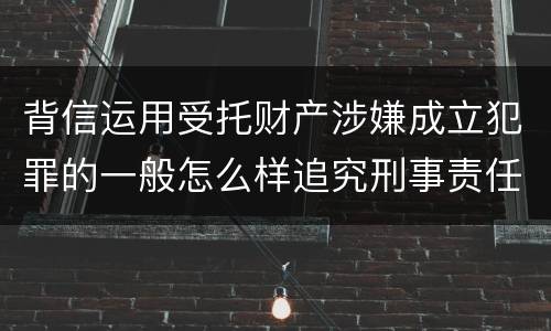 背信运用受托财产涉嫌成立犯罪的一般怎么样追究刑事责任