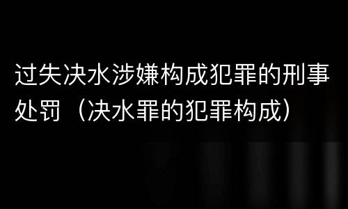过失决水涉嫌构成犯罪的刑事处罚（决水罪的犯罪构成）