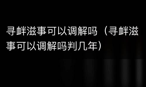 寻衅滋事可以调解吗（寻衅滋事可以调解吗判几年）