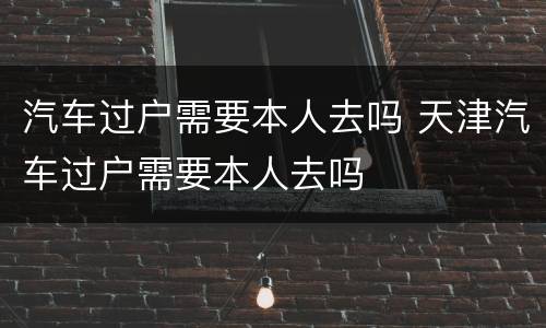 汽车过户需要本人去吗 天津汽车过户需要本人去吗