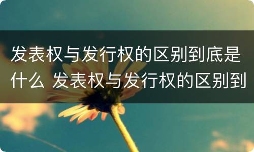 发表权与发行权的区别到底是什么 发表权与发行权的区别到底是什么意思