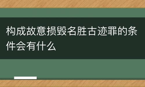 构成故意损毁名胜古迹罪的条件会有什么