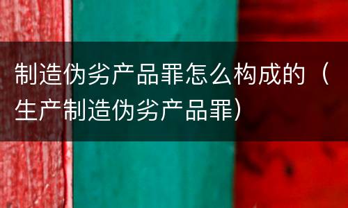 制造伪劣产品罪怎么构成的（生产制造伪劣产品罪）