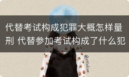 代替考试构成犯罪大概怎样量刑 代替参加考试构成了什么犯罪