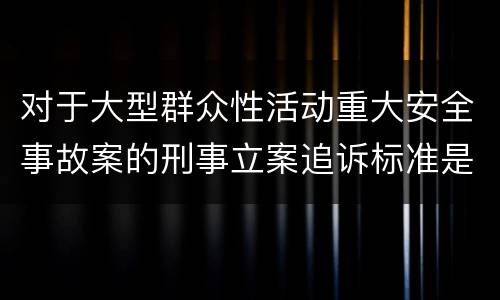 对于大型群众性活动重大安全事故案的刑事立案追诉标准是怎样规定