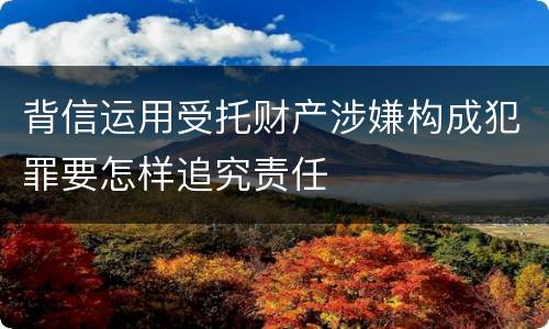 背信运用受托财产涉嫌构成犯罪要怎样追究责任