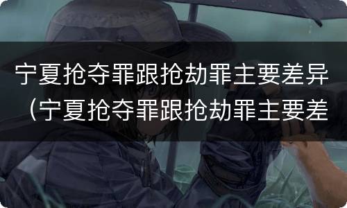 宁夏抢夺罪跟抢劫罪主要差异（宁夏抢夺罪跟抢劫罪主要差异是什么）