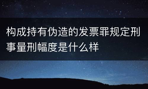 构成持有伪造的发票罪规定刑事量刑幅度是什么样