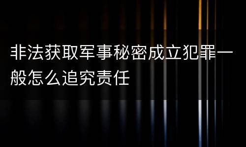 非法获取军事秘密成立犯罪一般怎么追究责任