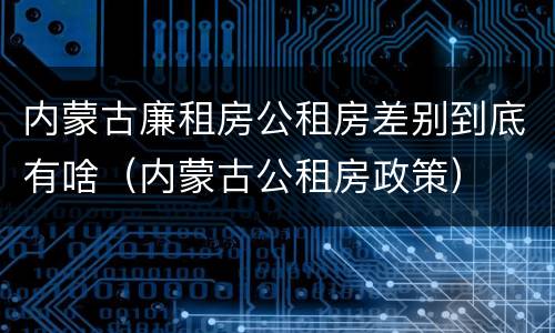 内蒙古廉租房公租房差别到底有啥（内蒙古公租房政策）