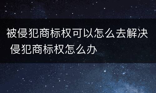 被侵犯商标权可以怎么去解决 侵犯商标权怎么办