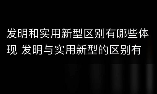发明和实用新型区别有哪些体现 发明与实用新型的区别有