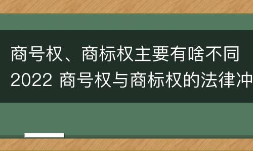 商号权、商标权主要有啥不同2022 商号权与商标权的法律冲突与解决
