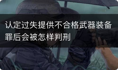认定过失提供不合格武器装备罪后会被怎样判刑