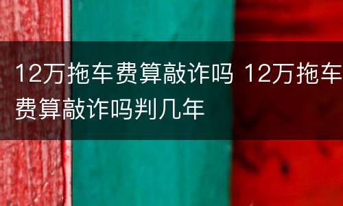 12万拖车费算敲诈吗 12万拖车费算敲诈吗判几年