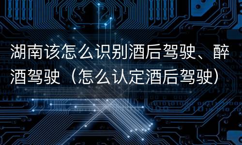 湖南该怎么识别酒后驾驶、醉酒驾驶(怎么认定酒后驾驶)