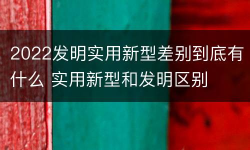 2022发明实用新型差别到底有什么 实用新型和发明区别