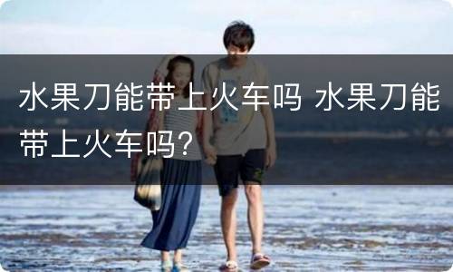 水果刀能带上火车吗 水果刀能带上火车吗?