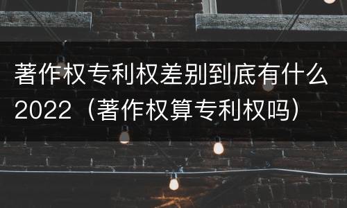 著作权专利权差别到底有什么2022（著作权算专利权吗）