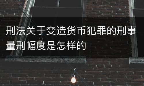 刑法关于变造货币犯罪的刑事量刑幅度是怎样的