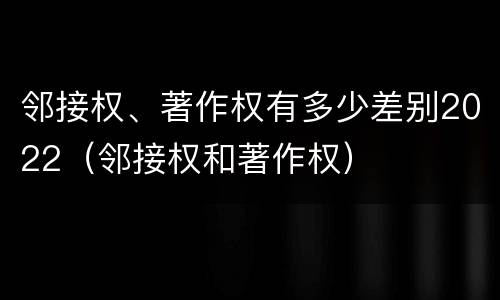 邻接权、著作权有多少差别2022（邻接权和著作权）