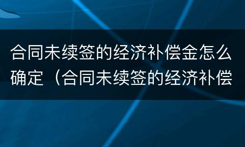 合同未续签的经济补偿金怎么确定（合同未续签的经济补偿金怎么确定责任）