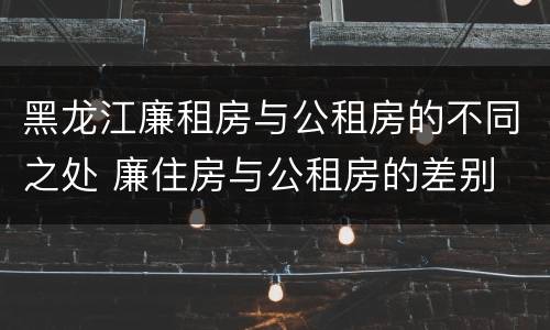 黑龙江廉租房与公租房的不同之处 廉住房与公租房的差别